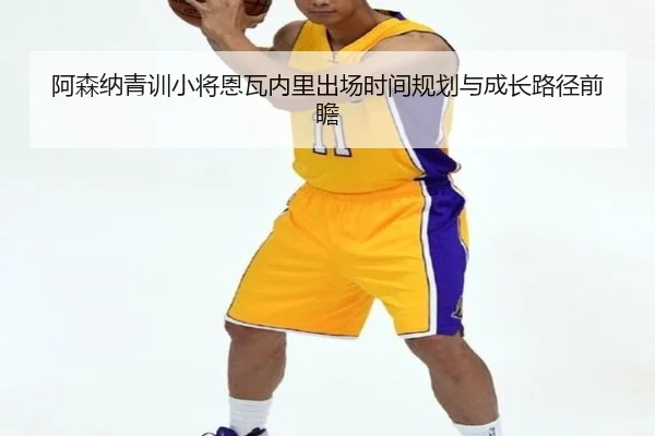 阿森纳青训小将恩瓦内里出场时间规划与成长路径前瞻