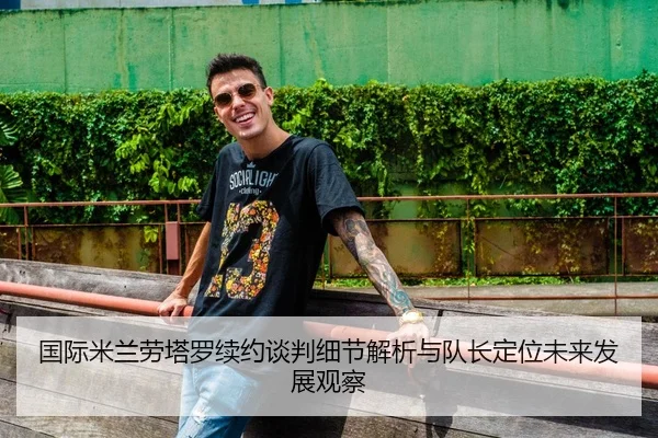 国际米兰劳塔罗续约谈判细节解析与队长定位未来发展观察
