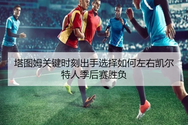 塔图姆关键时刻出手选择如何左右凯尔特人季后赛胜负