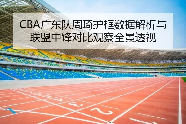 CBA广东队周琦护框数据解析与联盟中锋对比观察全景透视