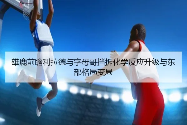 雄鹿前瞻利拉德与字母哥挡拆化学反应升级与东部格局变局