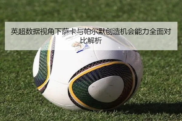 英超数据视角下萨卡与帕尔默创造机会能力全面对比解析